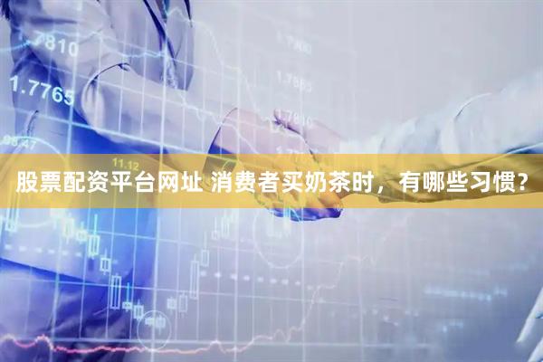 股票配资平台网址 消费者买奶茶时，有哪些习惯？