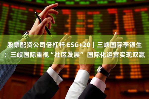 股票配资公司倍杠杆 ESG+20｜三峡国际李银生：三峡国际重视“社区发展” 国际化运营实现双赢