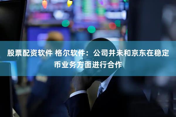 股票配资软件 格尔软件：公司并未和京东在稳定币业务方面进行合作