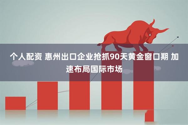 个人配资 惠州出口企业抢抓90天黄金窗口期 加速布局国际市场