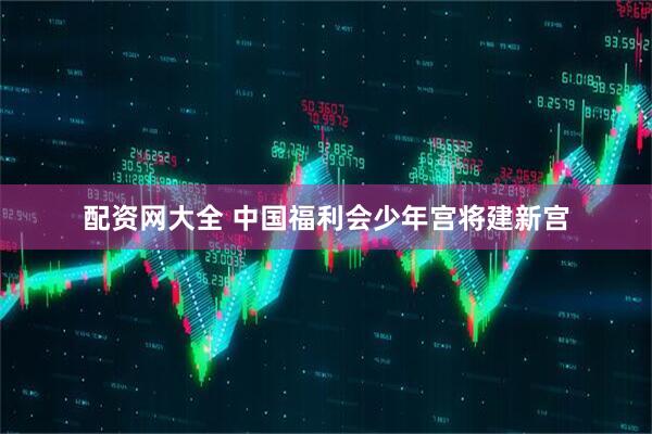 配资网大全 中国福利会少年宫将建新宫