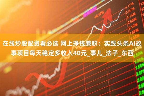 在线炒股配资看必选 网上挣钱兼职：实践头条AI故事项目每天稳定多收入40元_事儿_法子_东西