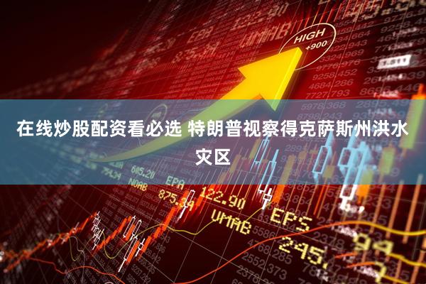 在线炒股配资看必选 特朗普视察得克萨斯州洪水灾区