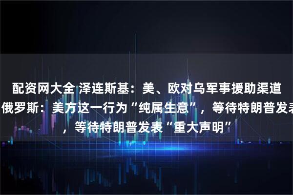 配资网大全 泽连斯基：美、欧对乌军事援助渠道已全面恢复！俄罗斯：美方这一行为“纯属生意”，等待特朗普发表“重大声明”