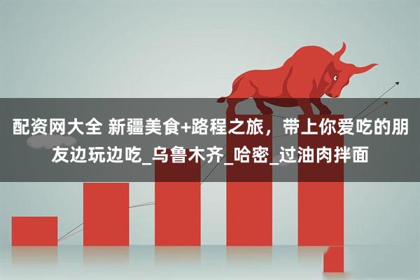 配资网大全 新疆美食+路程之旅，带上你爱吃的朋友边玩边吃_乌鲁木齐_哈密_过油肉拌面