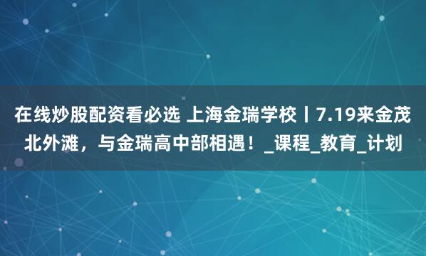 在线炒股配资看必选 上海金瑞学校丨7.19来金茂北外滩，与金瑞高中部相遇！_课程_教育_计划