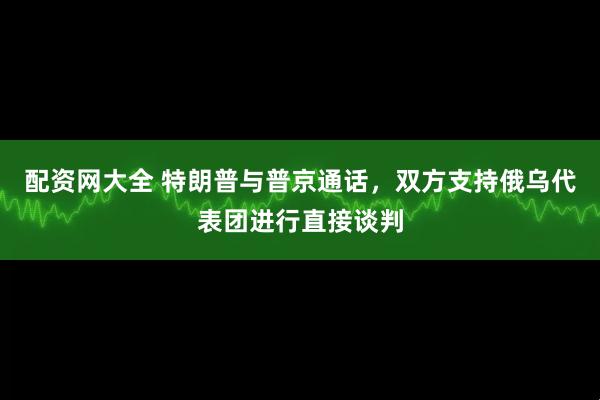 配资网大全 特朗普与普京通话，双方支持俄乌代表团进行直接谈判