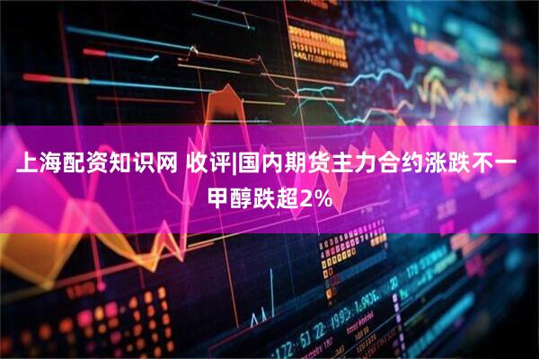 上海配资知识网 收评|国内期货主力合约涨跌不一 甲醇跌超2%