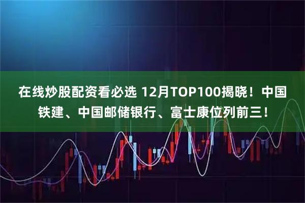 在线炒股配资看必选 12月TOP100揭晓！中国铁建、中国邮储银行、富士康位列前三！