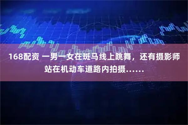 168配资 一男一女在斑马线上跳舞，还有摄影师站在机动车道路内拍摄……