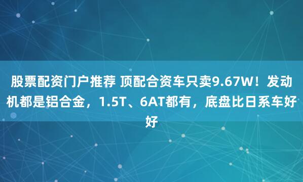 股票配资门户推荐 顶配合资车只卖9.67W！发动机都是铝合金，1.5T、6AT都有，底盘比日系车好